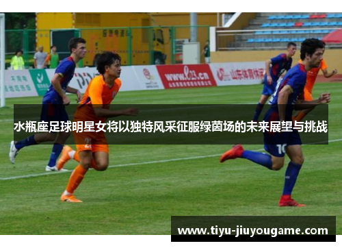 水瓶座足球明星女将以独特风采征服绿茵场的未来展望与挑战 水瓶座足球明星女将以独特风采征服绿茵场的未来展望与挑战