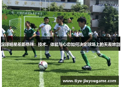 足球明星差距悬殊:技术、体能与心态如何决定球场上的天差地别 足球明星差距悬殊:技术、体能与心态如何决定球场上的天差地别