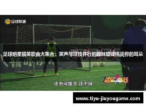足球明星搞笑歌曲大集合:笑声与球技并行的趣味旋律挑战你的耳朵 足球明星搞笑歌曲大集合:笑声与球技并行的趣味旋律挑战你的耳朵