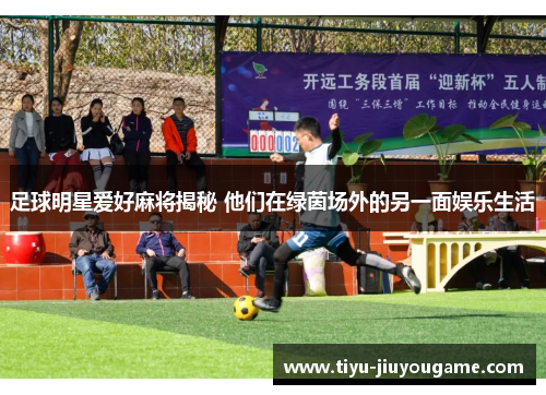 足球明星爱好麻将揭秘 他们在绿茵场外的另一面娱乐生活 足球明星爱好麻将揭秘 他们在绿茵场外的另一面娱乐生活