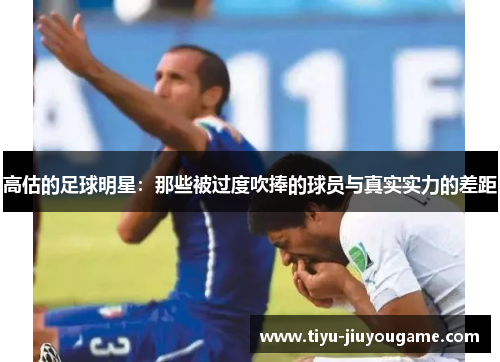 高估的足球明星:那些被过度吹捧的球员与真实实力的差距 高估的足球明星:那些被过度吹捧的球员与真实实力的差距