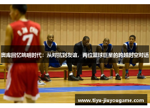 奥库回忆姚明时代:从对抗到友谊,两位篮球巨星的跨越时空对话 奥库回忆姚明时代:从对抗到友谊,两位篮球巨星的跨越时空对话
