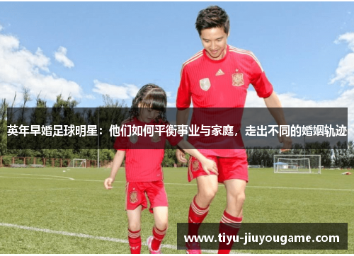 英年早婚足球明星:他们如何平衡事业与家庭,走出不同的婚姻轨迹 英年早婚足球明星:他们如何平衡事业与家庭,走出不同的婚姻轨迹