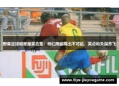 野蛮足球明星爆笑合集:他们用脚踢出不可能,笑点和失误齐飞 野蛮足球明星爆笑合集:他们用脚踢出不可能,笑点和失误齐飞