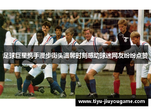 足球巨星携手漫步街头温馨时刻感动球迷网友纷纷点赞 足球巨星携手漫步街头温馨时刻感动球迷网友纷纷点赞