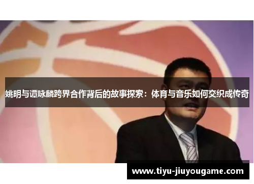 姚明与谭咏麟跨界合作背后的故事探索:体育与音乐如何交织成传奇 姚明与谭咏麟跨界合作背后的故事探索:体育与音乐如何交织成传奇