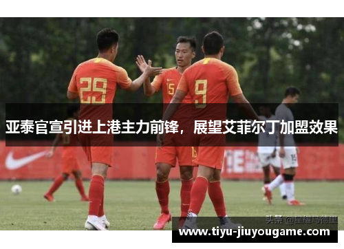 亚泰官宣引进上港主力前锋,展望艾菲尔丁加盟效果 亚泰官宣引进上港主力前锋,展望艾菲尔丁加盟效果