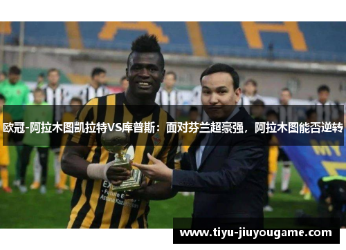 欧冠-阿拉木图凯拉特VS库普斯:面对芬兰超豪强,阿拉木图能否逆转 欧冠-阿拉木图凯拉特VS库普斯:面对芬兰超豪强,阿拉木图能否逆转